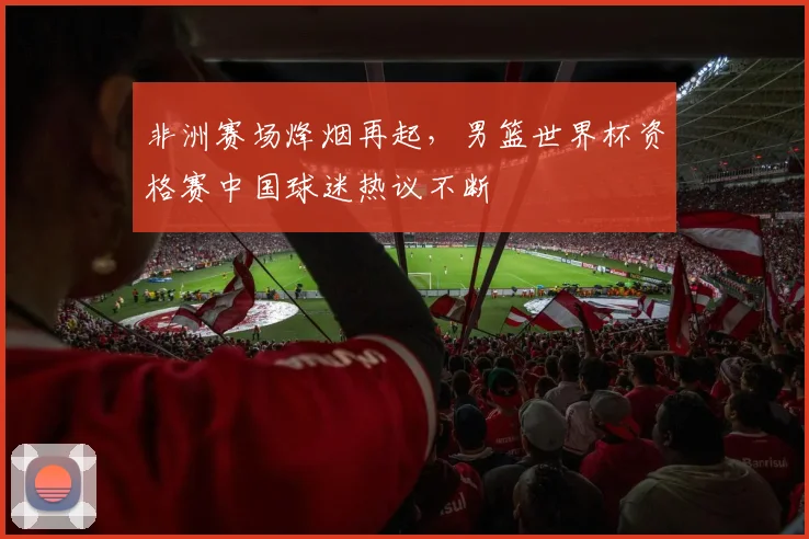 非洲赛场烽烟再起，男篮世界杯资格赛中国球迷热议不断