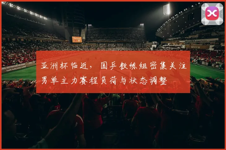 亚洲杯临近，国乒教练组密集关注男单主力赛程负荷与状态调整