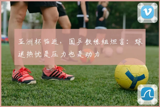 亚洲杯临近，国乒教练组坦言：球迷热忱是压力也是动力