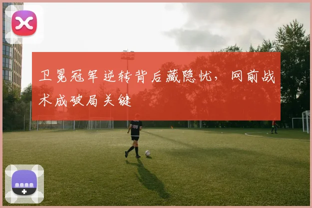 卫冕冠军逆转背后藏隐忧，网前战术成破局关键