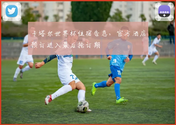 卡塔尔世界杯住宿告急，官方酒店预订进入最后抢订期