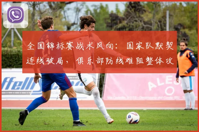 全国锦标赛战术风向：国家队默契连线破局，俱乐部防线难阻整体攻势