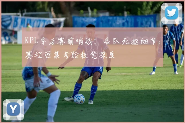 KPL季后赛前哨战：各队死抠细节，赛程密集考验板凳深度