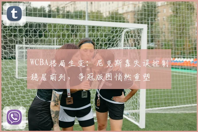 WCBA格局生变：尼克斯靠失误控制稳居前列，争冠版图悄然重塑