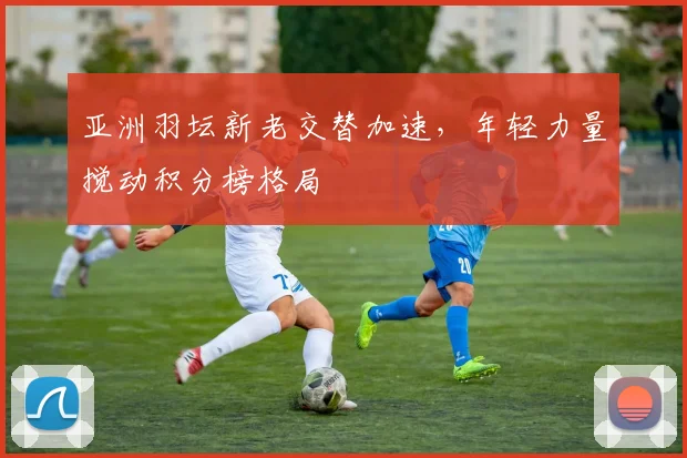 亚洲羽坛新老交替加速，年轻力量搅动积分榜格局