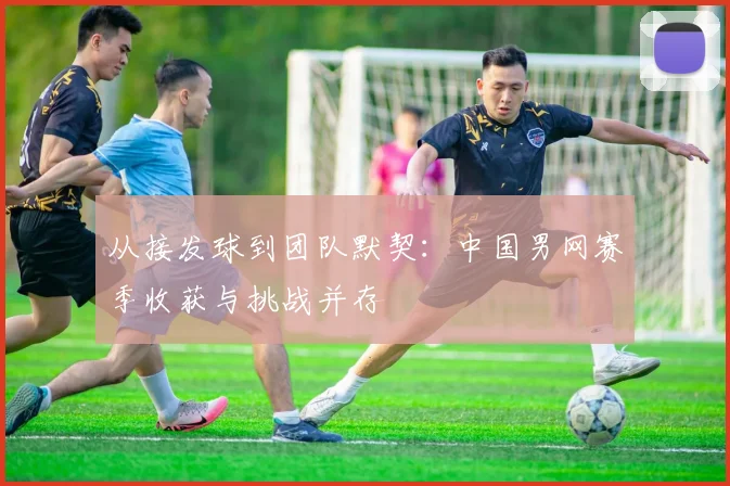 从接发球到团队默契：中国男网赛季收获与挑战并存
