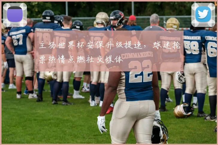 主场世界杯安保升级提速，球迷抢票热情点燃社交媒体
