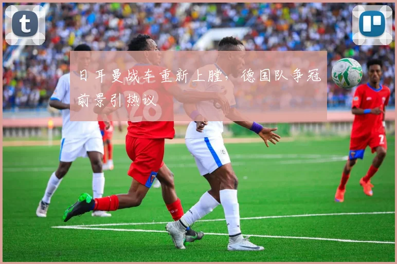 日耳曼战车重新上膛，德国队争冠前景引热议