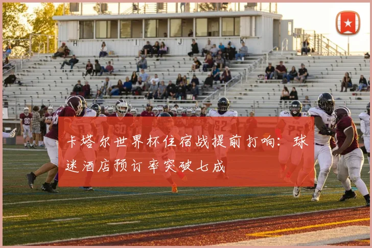 卡塔尔世界杯住宿战提前打响：球迷酒店预订率突破七成