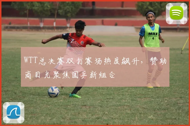 WTT总决赛双打赛场热度飙升，赞助商目光聚焦国乒新组合