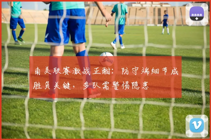 南美联赛激战正酣：防守端细节成胜负关键，多队需警惕隐患