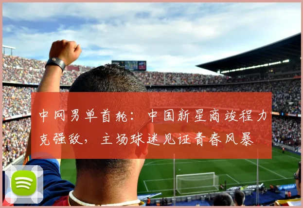 中网男单首轮：中国新星商竣程力克强敌，主场球迷见证青春风暴