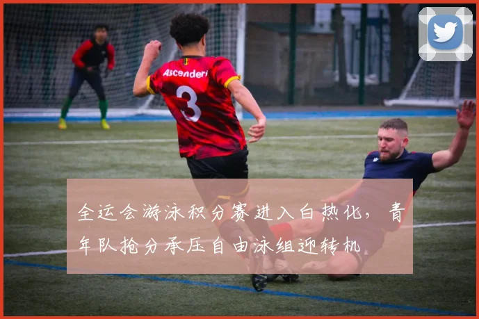全运会游泳积分赛进入白热化，青年队抢分承压自由泳组迎转机