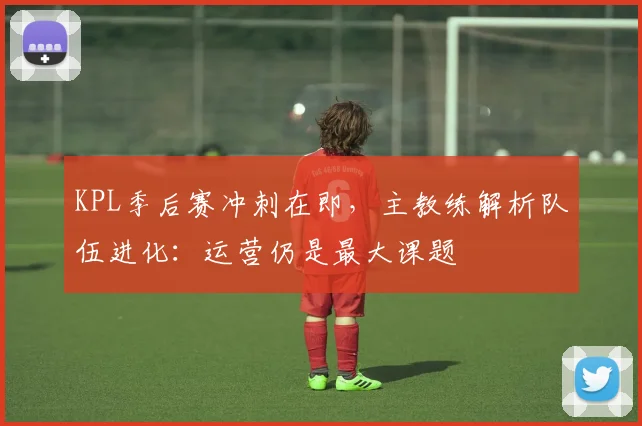 KPL季后赛冲刺在即，主教练解析队伍进化：运营仍是最大课题