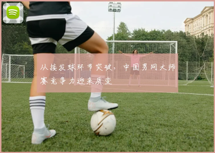 从接发球环节突破，中国男网大师赛竞争力迎来质变