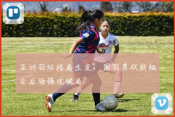 亚洲羽坛格局生变，国羽男双新组合后场强攻破局