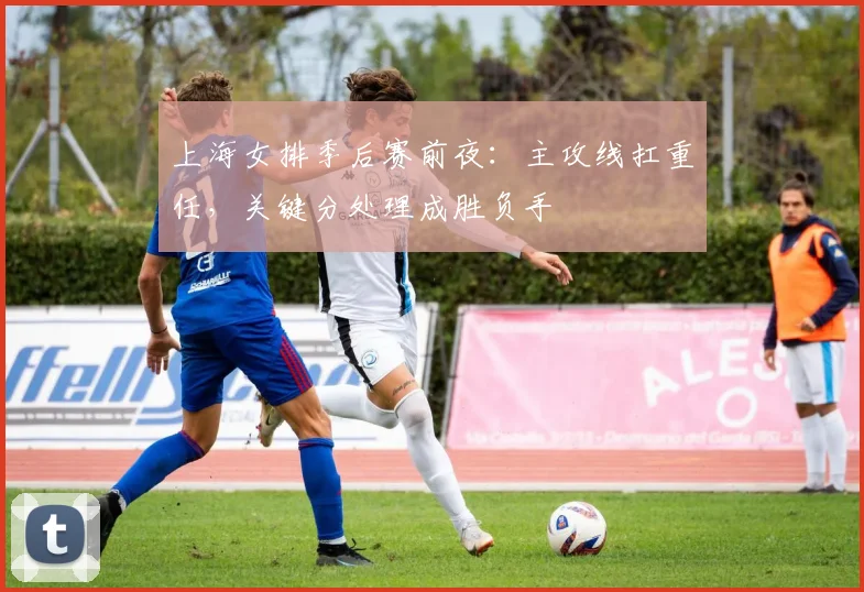 上海女排季后赛前夜：主攻线扛重任，关键分处理成胜负手