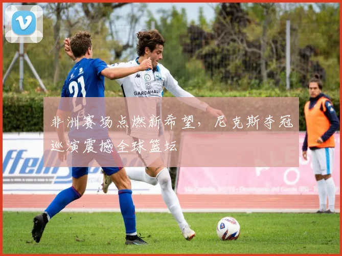 非洲赛场点燃新希望，尼克斯夺冠巡演震撼全球篮坛