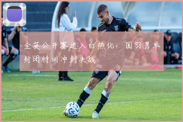 全英公开赛进入白热化，国羽男单封闭特训冲刺决战