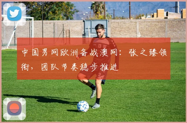中国男网欧洲备战澳网：张之臻领衔，团队节奏稳步推进