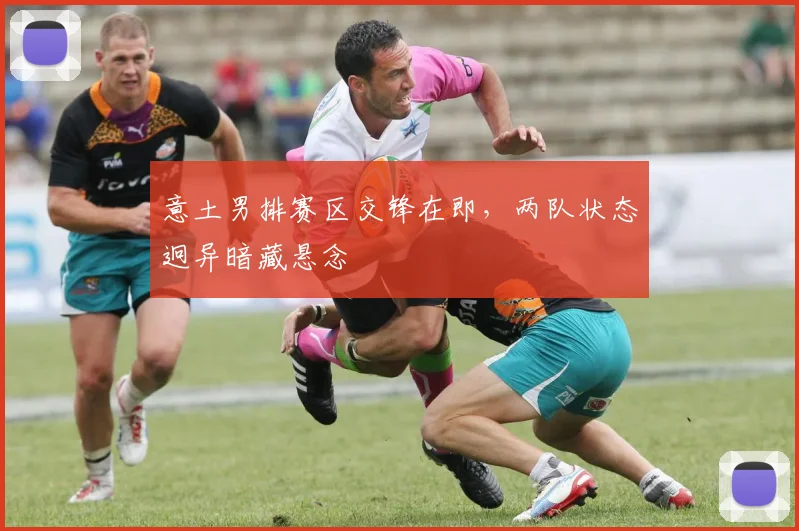 意土男排赛区交锋在即，两队状态迥异暗藏悬念