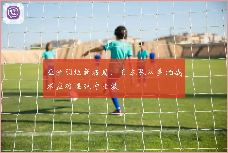 亚洲羽坛新格局：日本队以多拍战术应对混双冲击波