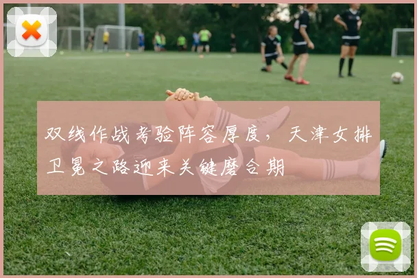 双线作战考验阵容厚度，天津女排卫冕之路迎来关键磨合期