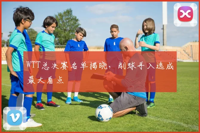 WTT总决赛名单揭晓，削球手入选成最大看点