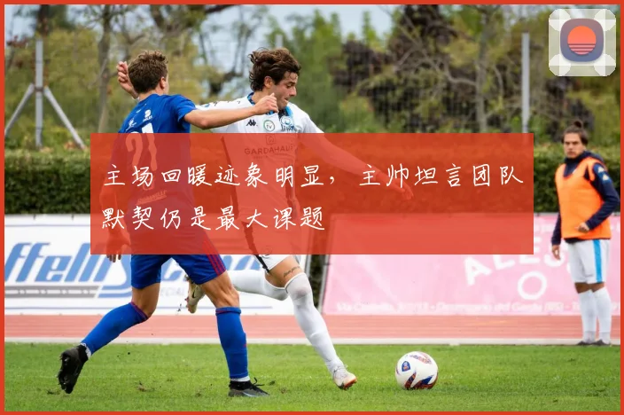 主场回暖迹象明显，主帅坦言团队默契仍是最大课题