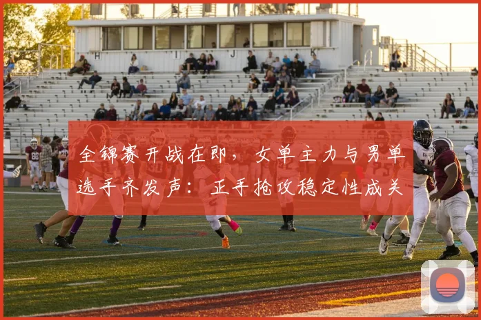 全锦赛开战在即，女单主力与男单选手齐发声：正手抢攻稳定性成关键