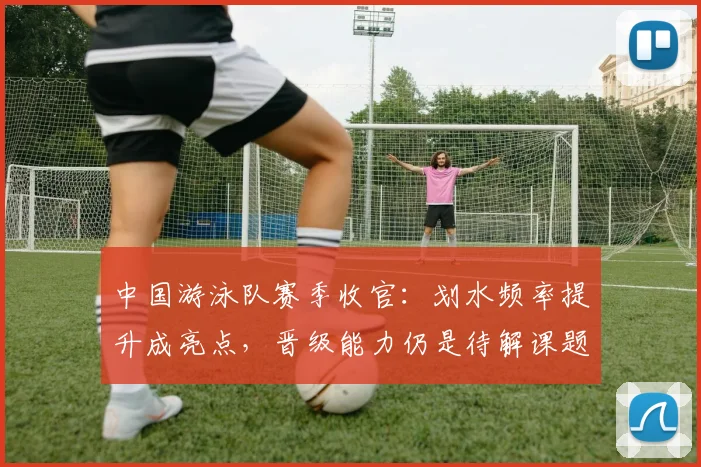中国游泳队赛季收官：划水频率提升成亮点，晋级能力仍是待解课题