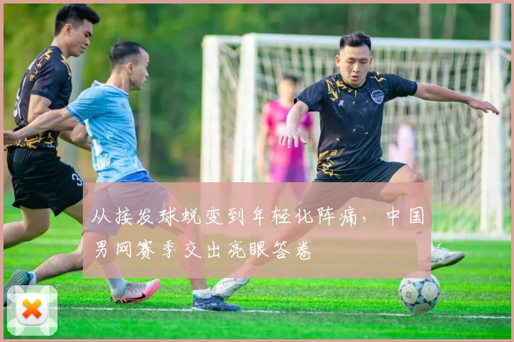 从接发球蜕变到年轻化阵痛，中国男网赛季交出亮眼答卷