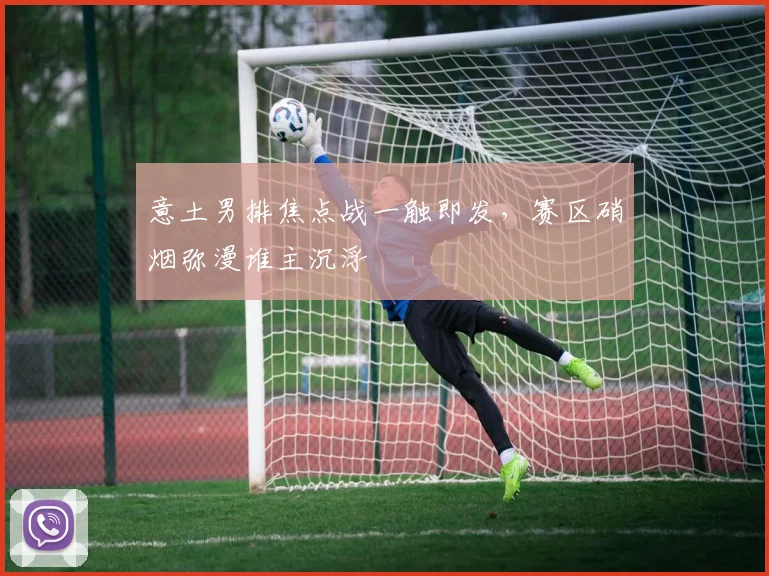 意土男排焦点战一触即发，赛区硝烟弥漫谁主沉浮