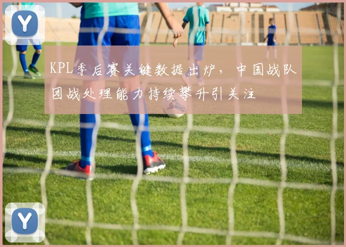 KPL季后赛关键数据出炉，中国战队团战处理能力持续攀升引关注