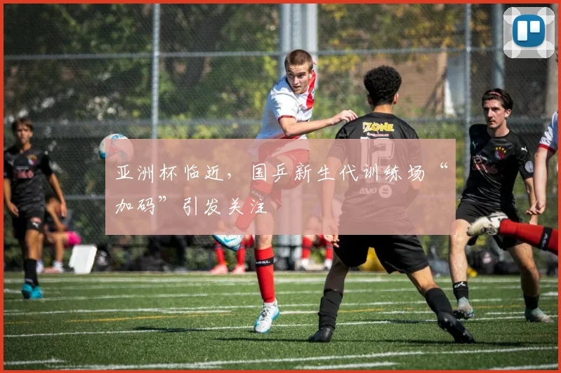 亚洲杯临近，国乒新生代训练场“加码”引发关注