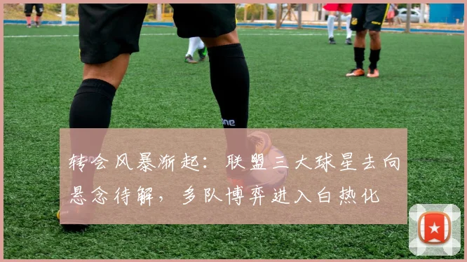 转会风暴渐起：联盟三大球星去向悬念待解，多队博弈进入白热化