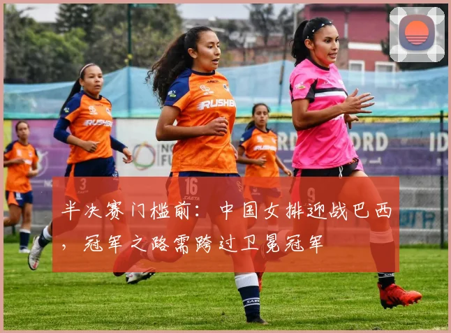 半决赛门槛前：中国女排迎战巴西，冠军之路需跨过卫冕冠军