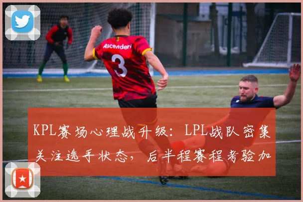 KPL赛场心理战升级：LPL战队密集关注选手状态，后半程赛程考验加剧