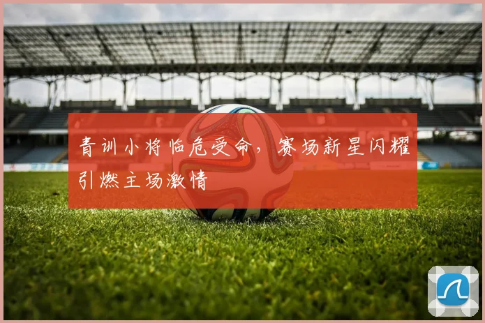青训小将临危受命，赛场新星闪耀引燃主场激情