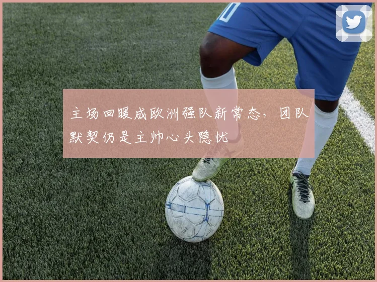 主场回暖成欧洲强队新常态，团队默契仍是主帅心头隐忧