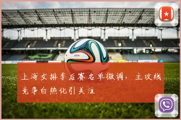 上海女排季后赛名单微调，主攻线竞争白热化引关注