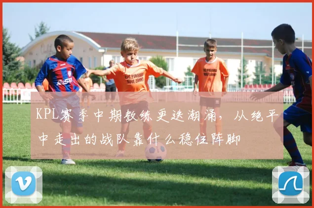 KPL赛季中期教练更迭潮涌，从绝平中走出的战队靠什么稳住阵脚