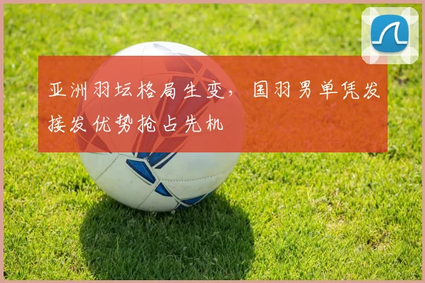 亚洲羽坛格局生变，国羽男单凭发接发优势抢占先机