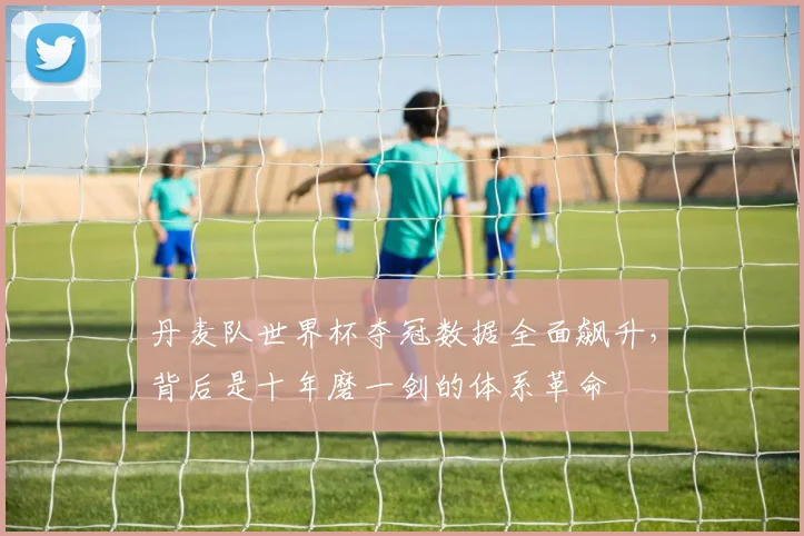 丹麦队世界杯夺冠数据全面飙升，背后是十年磨一剑的体系革命