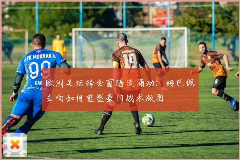欧洲足坛转会窗暗流涌动：姆巴佩去向如何重塑豪门战术版图