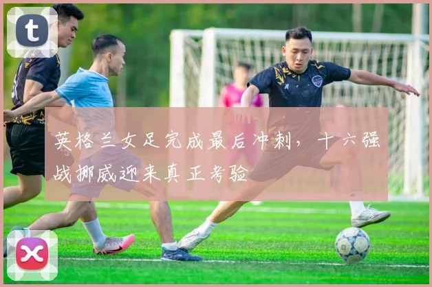 英格兰女足完成最后冲刺，十六强战挪威迎来真正考验